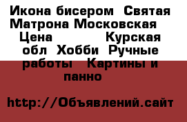 Икона бисером «Святая Матрона Московская» › Цена ­ 4 800 - Курская обл. Хобби. Ручные работы » Картины и панно   